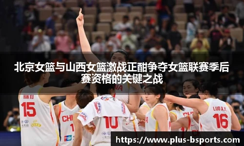 北京女篮与山西女篮激战正酣争夺女篮联赛季后赛资格的关键之战